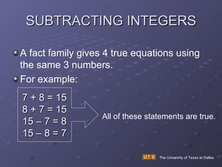 SUBTRACTING INTEGERS The University of Texas at Dallas A fact family gives 4 true equations using the same 3 numbers. For example:  7 + 8 = 15 8 + 7 = 15 15 – 7 = 8 15 – 8 = 7 All of these statements are true. 