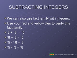 SUBTRACTING INTEGERS The University of Texas at Dallas We can also use fact family with integers. Use your red and yellow tiles to verify this fact family: - 3 +  + 8  =  + 5 + 8 +  - 3 =  + 5 + 5 -  +  8 =  - 3 + 5 -  -  3 =  + 8 