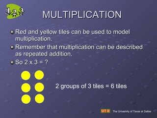 MULTIPLICATION Red and yellow tiles can be used to model multiplication.  Remember that multiplication can be described as repeated addition. So 2 x 3 = ? The University of Texas at Dallas 2 groups of 3 tiles = 6 tiles 