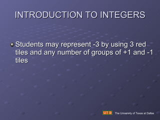 INTRODUCTION TO INTEGERS Students may represent -3 by using 3 red tiles and any number of groups of +1 and -1 tiles The University of Texas at Dallas 