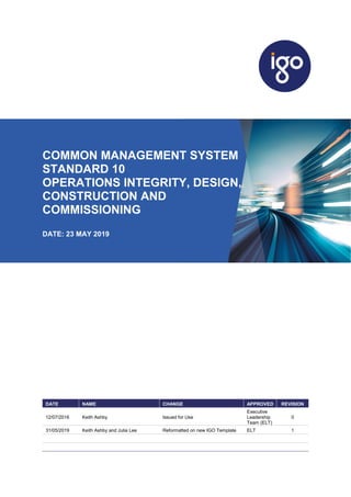 COMMON MANAGEMENT SYSTEM
STANDARD 10
OPERATIONS INTEGRITY, DESIGN,
CONSTRUCTION AND
COMMISSIONING
DATE: 23 MAY 2019
DATE NAME CHANGE APPROVED REVISION
12/07/2016 Keith Ashby Issued for Use
Executive
Leadership
Team (ELT)
0
31/05/2019 Keith Ashby and Julia Lee Reformatted on new IGO Template ELT 1
 