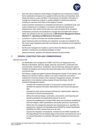 Common Management System Standard 10 Operations Integrity, Design, Construction and Commissioning |
Date: 23/05/2019
Page 3
• each site uses an electronic asset integrity management and maintenance program
that is systematic and logical and is applied to both preventive and breakdown work.
Assets are listed by unique identifiers. Critical spares are identified. Information to
manage the maintenance program is readily available to maintenance planners
including an overview of the status of the integrity of assets
• routine preventive maintenance is scheduled and forecast to a predefined cycle, and
routine maintenance is completed in accordance with planned requirements.
Prepared work order sheets and job plans are used and signed off at completion
• maintenance procedures are developed to manage risks associated with critical or
higher risk activities as per the requirements of IGO Common Management System
Standard 11 - Operating and Maintenance Procedures
• a process is in place to prioritise and schedule additional work requests
• asset maintenance files and histories are maintained, accurate and available for the
life of each asset. Registered plant files and histories are maintained as per legislative
requirements
• the life cycle management of assets is used to inform the effective acquisition,
operation, maintenance and disposal strategies of asset
• asset procurement, operation and disposal practices are documented.
7. DESIGN, CONSTRUCTION AND COMMISSIONING
IGO will ensure that:
• the identification and management of HSEC risks forms an integral part of the
lifecycle of all projects: planning, design, approval, procurement, construction and
commissioning, maintenance, modification, decommissioning, disposal and closure.
Facilities are designed and constructed using technology which considers HSEC and
commercial risks
• IGO follows a staged and gated Investment Management System for the delivery, due
diligence and decision making in relation to its major investments and medium
investments. During the phases of the investment management process, and where
appropriate in more detail as studies progress through the phases, the IGO
Investment Management System:
− considers the investment process in its key study or project phases and
identifies the required information deliverables for each review and approval
gate
− assesses the work across business and financial, implementation, legal and
commercial, and technical perspectives
− defines the technical design, construction, procurement, commissioning and
operating standards and specifications that are to be met
− requires the establishment of Project HSEC plans and procedures establishing
technical integrity, HSEC specifications and quality assurance requirements
− defines the risk management approach and assessments (e.g. quantified risk
assessments, Hazards and Operability Study [HAZOPS], Hazard Identification
[HAZIDS] and HSEC reviews) that are to be used
− requires the integration of operational, maintenance and HSEC expertise into
the project/design from the earliest stage of the process and requires the use of
an overarching system to coordinate information management and document
control
 