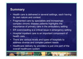 Summary
• Health care is delivered in several settings, each having
  its own nature and context
• Fragmented care by specialists and increasingly
  complex chronic disease patients highlights the
  importance of primary care in the ambulatory setting
• ER overcrowding is a critical issue in emergency setting
• Hospital inpatient care is an important component of
  health care.
• There are various levels and types of hospitals to
  address diverse and complex patient needs
• Healthcare delivery by providers is just one part of the
  overall healthcare system
 