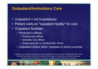 Outpatient/Ambulatory Care

• Outpatient = not hospitalized
• Patient visits an "outpatient facility" for care
• Outpatient facilities
   – Physician’s offices
         • Primary care offices
         • Specialty care offices
         • Single specialty or multispecialty offices
   – Outpatient clinics within hospitals in some countries

  Adapted from materials developed by Oregon Health & Science University, funded by the Office of the 
    National Coordinator for Health Information Technology, U.S. Department of Health and Human 
          Services (Health IT Workforce Curriculum v.3.0/Spring 2012, Component 1/Unit 3a).

                                                                                                         13
 