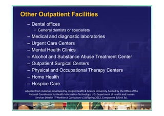 Other Outpatient Facilities
  – Dental offices
         • General dentists or specialists
  –   Medical and diagnostic laboratories
  –   Urgent Care Centers
  –   Mental Health Clinics
  –   Alcohol and Substance Abuse Treatment Center
  –   Outpatient Surgical Centers
  –   Physical and Occupational Therapy Centers
  –   Home Health
  –   Hospice Care
 Adapted from materials developed by Oregon Health & Science University, funded by the Office of the 
   National Coordinator for Health Information Technology, U.S. Department of Health and Human 
         Services (Health IT Workforce Curriculum v.3.0/Spring 2012, Component 1/Unit 3a).

                                                                                                        14
 