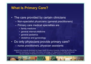 What Is Primary Care?

• The care provided by certain clinicians
   – Non-specialist physicians (general practitioners)
   – Primary care medical specialties are
          •   family medicine
          •   general internal medicine
          •   general pediatrics
          •   obstetrics and gynecology
• Do only physicians provide primary care?
   – nurse practitioners, physician assistants
  Adapted from materials developed by Oregon Health & Science University, funded by the Office of the 
    National Coordinator for Health Information Technology, U.S. Department of Health and Human 
          Services (Health IT Workforce Curriculum v.3.0/Spring 2012, Component 1/Unit 3a).

                                                                                                         15
 