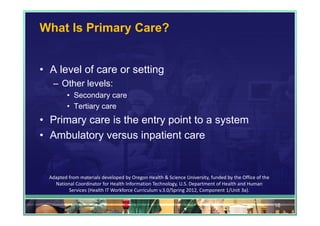 What Is Primary Care?


• A level of care or setting
   – Other levels:
          • Secondary care
          • Tertiary care
• Primary care is the entry point to a system
• Ambulatory versus inpatient care


  Adapted from materials developed by Oregon Health & Science University, funded by the Office of the 
    National Coordinator for Health Information Technology, U.S. Department of Health and Human 
          Services (Health IT Workforce Curriculum v.3.0/Spring 2012, Component 1/Unit 3a).

                                                                                                         16
 