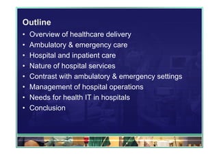 Outline
•   Overview of healthcare delivery
•   Ambulatory & emergency care
•   Hospital and inpatient care
•   Nature of hospital services
•   Contrast with ambulatory & emergency settings
•   Management of hospital operations
•   Needs for health IT in hospitals
•   Conclusion
 