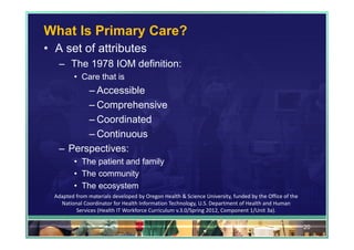 What Is Primary Care?
• A set of attributes
   – The 1978 IOM definition:
          • Care that is
         – Accessible
         – Comprehensive
         – Coordinated
         – Continuous
   – Perspectives:
          • The patient and family
          • The community
          • The ecosystem
  Adapted from materials developed by Oregon Health & Science University, funded by the Office of the 
    National Coordinator for Health Information Technology, U.S. Department of Health and Human 
          Services (Health IT Workforce Curriculum v.3.0/Spring 2012, Component 1/Unit 3a).

                                                                                                         20
 