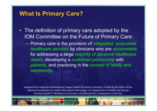 What Is Primary Care?

• The definition of primary care adopted by the
  IOM Committee on the Future of Primary Care:
  – Primary care is the provision of integrated, accessible
    healthcare services by clinicians who are accountable
    for addressing a large majority of personal healthcare
    needs, developing a sustained partnership with
    patients, and practicing in the context of family and
    community.


 Adapted from materials developed by Oregon Health & Science University, funded by the Office of the 
   National Coordinator for Health Information Technology, U.S. Department of Health and Human 
         Services (Health IT Workforce Curriculum v.3.0/Spring 2012, Component 1/Unit 3a).

                                                                                                        21
 