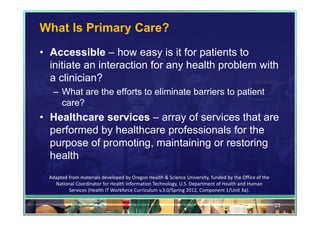 What Is Primary Care?
• Accessible – how easy is it for patients to
  initiate an interaction for any health problem with
  a clinician?
   – What are the efforts to eliminate barriers to patient
     care?
• Healthcare services – array of services that are
  performed by healthcare professionals for the
  purpose of promoting, maintaining or restoring
  health
  Adapted from materials developed by Oregon Health & Science University, funded by the Office of the 
    National Coordinator for Health Information Technology, U.S. Department of Health and Human 
          Services (Health IT Workforce Curriculum v.3.0/Spring 2012, Component 1/Unit 3a).

                                                                                                         23
 