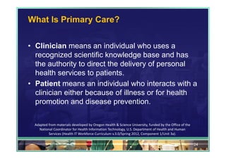 What Is Primary Care?


• Clinician means an individual who uses a
  recognized scientific knowledge base and has
  the authority to direct the delivery of personal
  health services to patients.
• Patient means an individual who interacts with a
  clinician either because of illness or for health
  promotion and disease prevention.

  Adapted from materials developed by Oregon Health & Science University, funded by the Office of the 
    National Coordinator for Health Information Technology, U.S. Department of Health and Human 
          Services (Health IT Workforce Curriculum v.3.0/Spring 2012, Component 1/Unit 3a).

                                                                                                         24
 