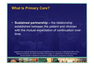 What Is Primary Care?



• Sustained partnership – the relationship
  established between the patient and clinician
  with the mutual expectation of continuation over
  time.




  Adapted from materials developed by Oregon Health & Science University, funded by the Office of the 
    National Coordinator for Health Information Technology, U.S. Department of Health and Human 
          Services (Health IT Workforce Curriculum v.3.0/Spring 2012, Component 1/Unit 3a).

                                                                                                         25
 