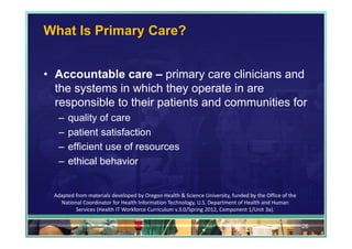 What Is Primary Care?


• Accountable care – primary care clinicians and
  the systems in which they operate in are
  responsible to their patients and communities for
   –   quality of care
   –   patient satisfaction
   –   efficient use of resources
   –   ethical behavior


  Adapted from materials developed by Oregon Health & Science University, funded by the Office of the 
    National Coordinator for Health Information Technology, U.S. Department of Health and Human 
          Services (Health IT Workforce Curriculum v.3.0/Spring 2012, Component 1/Unit 3a).

                                                                                                         26
 