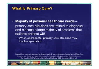 What Is Primary Care?


• Majority of personal healthcare needs –
  primary care clinicians are trained to diagnose
  and manage a large majority of problems that
  patients present with
   – When appropriate, primary care clinicians may
     involve specialists



  Adapted from materials developed by Oregon Health & Science University, funded by the Office of the 
    National Coordinator for Health Information Technology, U.S. Department of Health and Human 
          Services (Health IT Workforce Curriculum v.3.0/Spring 2012, Component 1/Unit 3a).

                                                                                                         27
 