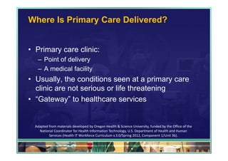 Where Is Primary Care Delivered?


• Primary care clinic:
   – Point of delivery
   – A medical facility
• Usually, the conditions seen at a primary care
  clinic are not serious or life threatening
• “Gateway” to healthcare services


  Adapted from materials developed by Oregon Health & Science University, funded by the Office of the 
    National Coordinator for Health Information Technology, U.S. Department of Health and Human 
          Services (Health IT Workforce Curriculum v.3.0/Spring 2012, Component 1/Unit 3b).

                                                                                                         28
 