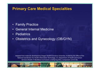 Primary Care Medical Specialties



•   Family Practice
•   General Internal Medicine
•   Pediatrics
•   Obstetrics and Gynecology (OB/GYN)



    Adapted from materials developed by Oregon Health & Science University, funded by the Office of the 
      National Coordinator for Health Information Technology, U.S. Department of Health and Human 
            Services (Health IT Workforce Curriculum v.3.0/Spring 2012, Component 1/Unit 3b).

                                                                                                           29
 