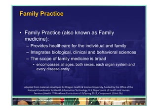 Family Practice


• Family Practice (also known as Family
  medicine):
  – Provides healthcare for the individual and family
  – Integrates biological, clinical and behavioral sciences
  – The scope of family medicine is broad
         • encompasses all ages, both sexes, each organ system and
           every disease entity



 Adapted from materials developed by Oregon Health & Science University, funded by the Office of the 
   National Coordinator for Health Information Technology, U.S. Department of Health and Human 
         Services (Health IT Workforce Curriculum v.3.0/Spring 2012, Component 1/Unit 3b).

                                                                                                        30
 