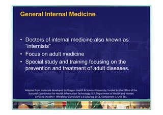 General Internal Medicine



• Doctors of internal medicine also known as
  “internists”
• Focus on adult medicine
• Special study and training focusing on the
  prevention and treatment of adult diseases.


 Adapted from materials developed by Oregon Health & Science University, funded by the Office of the 
   National Coordinator for Health Information Technology, U.S. Department of Health and Human 
         Services (Health IT Workforce Curriculum v.3.0/Spring 2012, Component 1/Unit 3b).

                                                                                                        31
 
