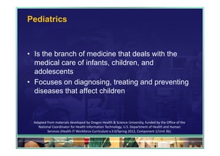 Pediatrics



• Is the branch of medicine that deals with the
  medical care of infants, children, and
  adolescents
• Focuses on diagnosing, treating and preventing
  diseases that affect children



 Adapted from materials developed by Oregon Health & Science University, funded by the Office of the 
   National Coordinator for Health Information Technology, U.S. Department of Health and Human 
         Services (Health IT Workforce Curriculum v.3.0/Spring 2012, Component 1/Unit 3b).

                                                                                                        32
 