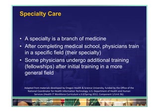 Specialty Care



• A specialty is a branch of medicine
• After completing medical school, physicians train
  in a specific field (their specialty)
• Some physicians undergo additional training
  (fellowships) after initial training in a more
  general field

  Adapted from materials developed by Oregon Health & Science University, funded by the Office of the 
    National Coordinator for Health Information Technology, U.S. Department of Health and Human 
          Services (Health IT Workforce Curriculum v.3.0/Spring 2012, Component 1/Unit 3b).

                                                                                                         34
 