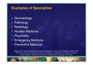 Examples of Specialties

•   Dermatology
•   Pathology
•   Radiology
•   Nuclear Medicine
•   Psychiatry
•   Emergency Medicine
•   Preventive Medicine
    Adapted from materials developed by Oregon Health & Science University, funded by the Office of the 
      National Coordinator for Health Information Technology, U.S. Department of Health and Human 
            Services (Health IT Workforce Curriculum v.3.0/Spring 2012, Component 1/Unit 3b).

                                                                                                           35
 