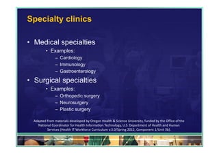 Specialty clinics

• Medical specialties
          • Examples:
                – Cardiology
                – Immunology
                – Gastroenterology

• Surgical specialties
          • Examples:
                – Orthopedic surgery
                – Neurosurgery
                – Plastic surgery

  Adapted from materials developed by Oregon Health & Science University, funded by the Office of the 
    National Coordinator for Health Information Technology, U.S. Department of Health and Human 
          Services (Health IT Workforce Curriculum v.3.0/Spring 2012, Component 1/Unit 3b).

                                                                                                         36
 