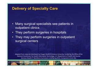 Delivery of Specialty Care



• Many surgical specialists see patients in
  outpatient clinics
• They perform surgeries in hospitals
• They may perform surgeries in outpatient
  surgical centers


 Adapted from materials developed by Oregon Health & Science University, funded by the Office of the 
   National Coordinator for Health Information Technology, U.S. Department of Health and Human 
         Services (Health IT Workforce Curriculum v.3.0/Spring 2012, Component 1/Unit 3b).

                                                                                                        37
 