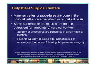 Outpatient Surgical Centers
• Many surgeries or procedures are done in the
  hospital, either on an inpatient or outpatient basis
• Some surgeries or procedures are done in
  outpatient (or ambulatory) surgical centers
   – Surgery or procedures are performed in a non-hospital
     location
   – Patients typically go home after a brief period of
     recovery (a few hours), following the procedure/surgery


   Adapted from materials developed by Oregon Health & Science University, funded by the Office of the 
     National Coordinator for Health Information Technology, U.S. Department of Health and Human 
           Services (Health IT Workforce Curriculum v.3.0/Spring 2012, Component 1/Unit 3b).

                                                                                                          38
 