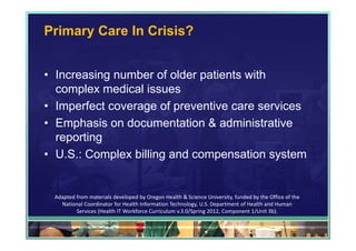 Primary Care In Crisis?


• Increasing number of older patients with
  complex medical issues
• Imperfect coverage of preventive care services
• Emphasis on documentation & administrative
  reporting
• U.S.: Complex billing and compensation system


 Adapted from materials developed by Oregon Health & Science University, funded by the Office of the 
   National Coordinator for Health Information Technology, U.S. Department of Health and Human 
         Services (Health IT Workforce Curriculum v.3.0/Spring 2012, Component 1/Unit 3b).

                                                                                                        39
 