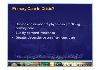 Primary Care In Crisis?



• Decreasing number of physicians practicing
  primary care
• Supply-demand imbalance
• Greater dependence on after-hours care




 Adapted from materials developed by Oregon Health & Science University, funded by the Office of the 
   National Coordinator for Health Information Technology, U.S. Department of Health and Human 
         Services (Health IT Workforce Curriculum v.3.0/Spring 2012, Component 1/Unit 3b).

                                                                                                        40
 