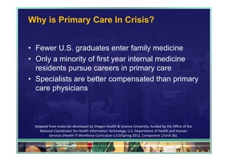 Why is Primary Care In Crisis?


• Fewer U.S. graduates enter family medicine
• Only a minority of first year internal medicine
  residents pursue careers in primary care
• Specialists are better compensated than primary
  care physicians



 Adapted from materials developed by Oregon Health & Science University, funded by the Office of the 
   National Coordinator for Health Information Technology, U.S. Department of Health and Human 
         Services (Health IT Workforce Curriculum v.3.0/Spring 2012, Component 1/Unit 3b).

                                                                                                        41
 