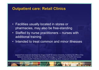 Outpatient care: Retail Clinics



• Facilities usually located in stores or
  pharmacies, may also be free-standing
• Staffed by nurse practitioners – nurses with
  additional training
• Intended to treat common and minor illnesses


 Adapted from materials developed by Oregon Health & Science University, funded by the Office of the 
   National Coordinator for Health Information Technology, U.S. Department of Health and Human 
         Services (Health IT Workforce Curriculum v.3.0/Spring 2012, Component 1/Unit 3c).

                                                                                            44
 