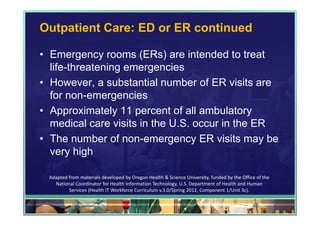 Outpatient Care: ED or ER continued

• Emergency rooms (ERs) are intended to treat
  life-threatening emergencies
• However, a substantial number of ER visits are
  for non-emergencies
• Approximately 11 percent of all ambulatory
  medical care visits in the U.S. occur in the ER
• The number of non-emergency ER visits may be
  very high

 Adapted from materials developed by Oregon Health & Science University, funded by the Office of the 
   National Coordinator for Health Information Technology, U.S. Department of Health and Human 
         Services (Health IT Workforce Curriculum v.3.0/Spring 2012, Component 1/Unit 3c).

                                                                                            48
 