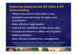 Reducing Inappropriate ER Visits & ER
Overcrowding
• Patient education & information is key
• Establish medical homes for better care
  coordination
• More effective triage system
• Improve the availability of after hours care
• Increase enrollment in safety net programs
• Better prevention
• More efficient inpatient stay management
  Adapted from materials developed by Oregon Health & Science University, funded by the Office of the 
    National Coordinator for Health Information Technology, U.S. Department of Health and Human 
          Services (Health IT Workforce Curriculum v.3.0/Spring 2012, Component 1/Unit 3c).

                                                                                             53
 