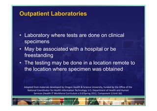 Outpatient Laboratories


• Laboratory where tests are done on clinical
  specimens
• May be associated with a hospital or be
  freestanding
• The testing may be done in a location remote to
  the location where specimen was obtained


 Adapted from materials developed by Oregon Health & Science University, funded by the Office of the 
   National Coordinator for Health Information Technology, U.S. Department of Health and Human 
         Services (Health IT Workforce Curriculum v.3.0/Spring 2012, Component 1/Unit 3d).

                                                                                            54
 