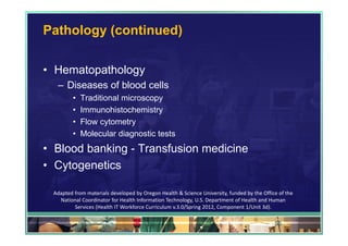Pathology (continued)

• Hematopathology
  – Diseases of blood cells
         •   Traditional microscopy
         •   Immunohistochemistry
         •   Flow cytometry
         •   Molecular diagnostic tests
• Blood banking - Transfusion medicine
• Cytogenetics

 Adapted from materials developed by Oregon Health & Science University, funded by the Office of the 
   National Coordinator for Health Information Technology, U.S. Department of Health and Human 
         Services (Health IT Workforce Curriculum v.3.0/Spring 2012, Component 1/Unit 3d).

                                                                                            56
 