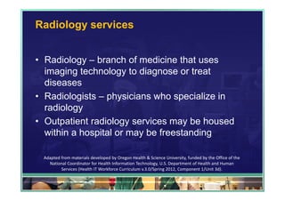 Radiology services


• Radiology – branch of medicine that uses
  imaging technology to diagnose or treat
  diseases
• Radiologists – physicians who specialize in
  radiology
• Outpatient radiology services may be housed
  within a hospital or may be freestanding

 Adapted from materials developed by Oregon Health & Science University, funded by the Office of the 
   National Coordinator for Health Information Technology, U.S. Department of Health and Human 
         Services (Health IT Workforce Curriculum v.3.0/Spring 2012, Component 1/Unit 3d).

                                                                                            58
 