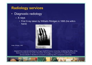 Radiology services
• Diagnostic radiology
       – X rays
               • First X-ray taken by Wilhelm Röntgen in 1895 (his wife’s
                 hand)




Image: (Röntgen, 1895)




     Adapted from materials developed by Oregon Health & Science University, funded by the Office of the 
       National Coordinator for Health Information Technology, U.S. Department of Health and Human 
             Services (Health IT Workforce Curriculum v.3.0/Spring 2012, Component 1/Unit 3d).

                                                                                                59
 