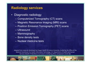 Radiology services
• Diagnostic radiology
  –   Computerized Tomography (CT) scans
  –   Magnetic Resonance Imaging (MRI) scans
  –   Positron Emission Tomography (PET) scans
  –   Ultrasound
  –   Mammography
  –   Bone density tests
  –   Nuclear medicine tests


 Adapted from materials developed by Oregon Health & Science University, funded by the Office of the 
   National Coordinator for Health Information Technology, U.S. Department of Health and Human 
         Services (Health IT Workforce Curriculum v.3.0/Spring 2012, Component 1/Unit 3d).

                                                                                            60
 