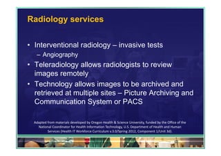 Radiology services


• Interventional radiology – invasive tests
   – Angiography
• Teleradiology allows radiologists to review
  images remotely
• Technology allows images to be archived and
  retrieved at multiple sites – Picture Archiving and
  Communication System or PACS

  Adapted from materials developed by Oregon Health & Science University, funded by the Office of the 
    National Coordinator for Health Information Technology, U.S. Department of Health and Human 
          Services (Health IT Workforce Curriculum v.3.0/Spring 2012, Component 1/Unit 3d).

                                                                                             61
 