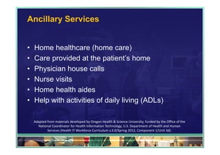 Ancillary Services


•   Home healthcare (home care)
•   Care provided at the patient’s home
•   Physician house calls
•   Nurse visits
•   Home health aides
•   Help with activities of daily living (ADLs)

    Adapted from materials developed by Oregon Health & Science University, funded by the Office of the 
      National Coordinator for Health Information Technology, U.S. Department of Health and Human 
            Services (Health IT Workforce Curriculum v.3.0/Spring 2012, Component 1/Unit 3d).

                                                                                               62
 
