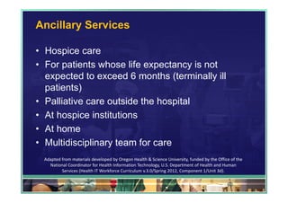 Ancillary Services

• Hospice care
• For patients whose life expectancy is not
  expected to exceed 6 months (terminally ill
  patients)
• Palliative care outside the hospital
• At hospice institutions
• At home
• Multidisciplinary team for care
  Adapted from materials developed by Oregon Health & Science University, funded by the Office of the 
    National Coordinator for Health Information Technology, U.S. Department of Health and Human 
          Services (Health IT Workforce Curriculum v.3.0/Spring 2012, Component 1/Unit 3d).

                                                                                             63
 