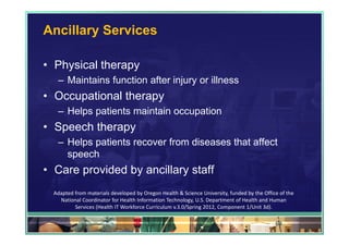 Ancillary Services

• Physical therapy
   – Maintains function after injury or illness
• Occupational therapy
   – Helps patients maintain occupation
• Speech therapy
   – Helps patients recover from diseases that affect
     speech
• Care provided by ancillary staff
  Adapted from materials developed by Oregon Health & Science University, funded by the Office of the 
    National Coordinator for Health Information Technology, U.S. Department of Health and Human 
          Services (Health IT Workforce Curriculum v.3.0/Spring 2012, Component 1/Unit 3d).

                                                                                             64
 