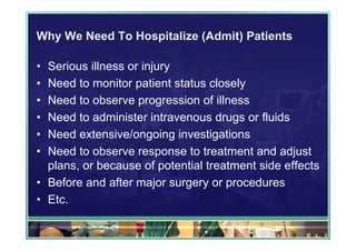 Why We Need To Hospitalize (Admit) Patients

• Serious illness or injury
• Need to monitor patient status closely
• Need to observe progression of illness
• Need to administer intravenous drugs or fluids
• Need extensive/ongoing investigations
• Need to observe response to treatment and adjust
  plans, or because of potential treatment side effects
• Before and after major surgery or procedures
• Etc.
 