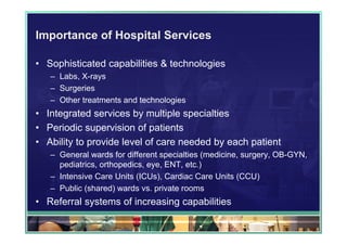 Importance of Hospital Services

• Sophisticated capabilities & technologies
   – Labs, X-rays
   – Surgeries
   – Other treatments and technologies
• Integrated services by multiple specialties
• Periodic supervision of patients
• Ability to provide level of care needed by each patient
   – General wards for different specialties (medicine, surgery, OB-GYN,
     pediatrics, orthopedics, eye, ENT, etc.)
   – Intensive Care Units (ICUs), Cardiac Care Units (CCU)
   – Public (shared) wards vs. private rooms
• Referral systems of increasing capabilities
 