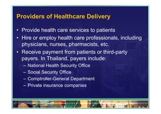 Providers of Healthcare Delivery

• Provide health care services to patients
• Hire or employ health care professionals, including
  physicians, nurses, pharmacists, etc.
• Receive payment from patients or third-party
  payers. In Thailand, payers include:
  –   National Health Security Office
  –   Social Security Office
  –   Comptroller-General Department
  –   Private insurance companies
 