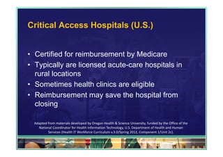 Critical Access Hospitals (U.S.)


• Certified for reimbursement by Medicare
• Typically are licensed acute-care hospitals in
  rural locations
• Sometimes health clinics are eligible
• Reimbursement may save the hospital from
  closing

  Adapted from materials developed by Oregon Health & Science University, funded by the Office of the 
    National Coordinator for Health Information Technology, U.S. Department of Health and Human 
          Services (Health IT Workforce Curriculum v.3.0/Spring 2012, Component 1/Unit 2c).

                                                                                                         75
 
