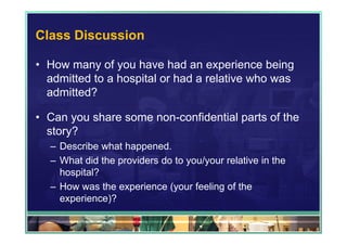 Class Discussion

• How many of you have had an experience being
  admitted to a hospital or had a relative who was
  admitted?

• Can you share some non-confidential parts of the
  story?
  – Describe what happened.
  – What did the providers do to you/your relative in the
    hospital?
  – How was the experience (your feeling of the
    experience)?
 