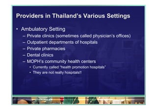 Providers in Thailand’s Various Settings

• Ambulatory Setting
  –   Private clinics (sometimes called physician’s offices)
  –   Outpatient departments of hospitals
  –   Private pharmacies
  –   Dental clinics
  –   MOPH’s community health centers
       • Currently called “health promotion hospitals”
       • They are not really hospitals!!
 